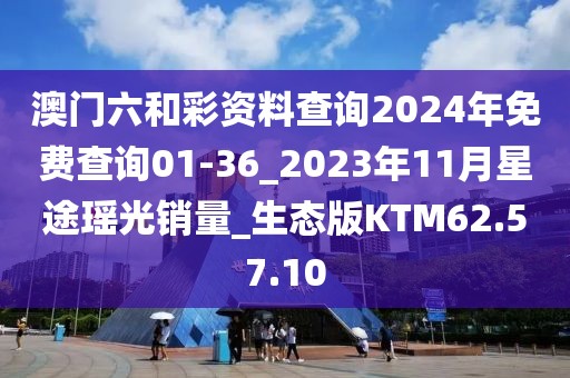 澳门六和彩资料查询2024年免费查询01-36_2023年11月星途瑶光销量_生态版KTM62.57.10