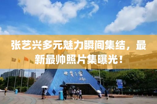 张艺兴多元魅力瞬间集结，最新最帅照片集曝光！