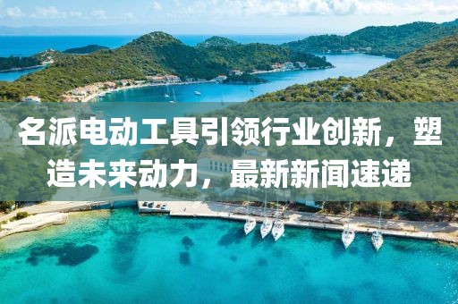 名派电动工具引领行业创新，塑造未来动力，最新新闻速递