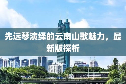 先远琴演绎的云南山歌魅力，最新版探析