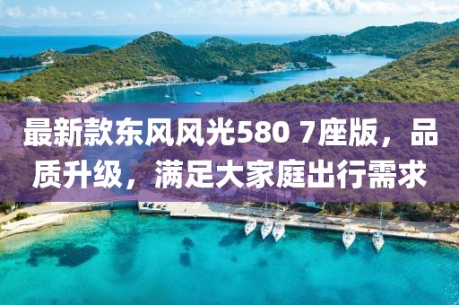 最新款东风风光580 7座版，品质升级，满足大家庭出行需求