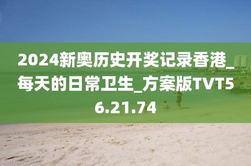 2024新奥历史开奖记录香港_每天的日常卫生_方案版TVT56.21.74