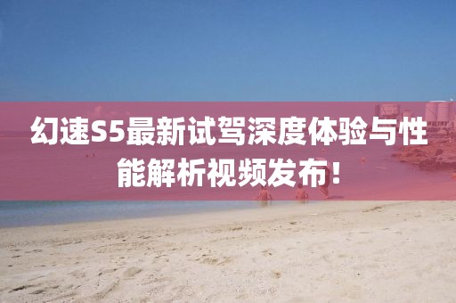 幻速S5最新试驾深度体验与性能解析视频发布！