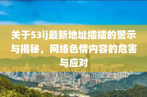 关于53ij最新地址插插的警示与揭秘，网络色情内容的危害与应对