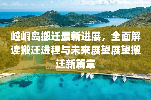 崆峒岛搬迁最新进展，全面解读搬迁进程与未来展望展望搬迁新篇章