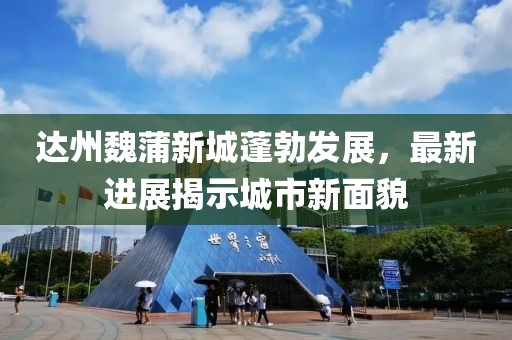 达州魏蒲新城蓬勃发展，最新进展揭示城市新面貌