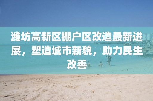潍坊高新区棚户区改造最新进展，塑造城市新貌，助力民生改善