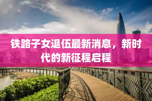 铁路子女退伍最新消息，新时代的新征程启程