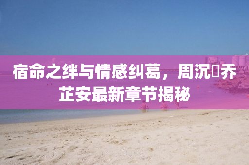 宿命之绊与情感纠葛，周沉昻乔芷安最新章节揭秘