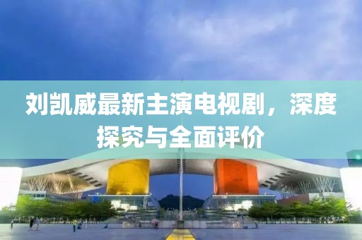 刘凯威最新主演电视剧，深度探究与全面评价