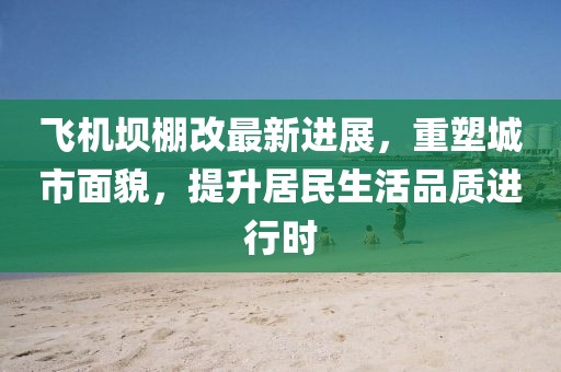 飞机坝棚改最新进展，重塑城市面貌，提升居民生活品质进行时