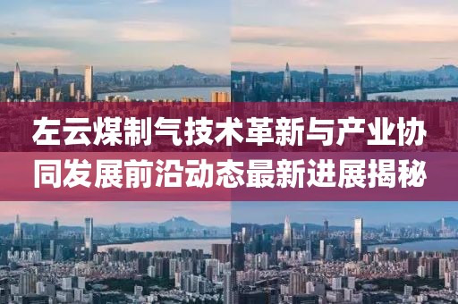 左云煤制气技术革新与产业协同发展前沿动态最新进展揭秘