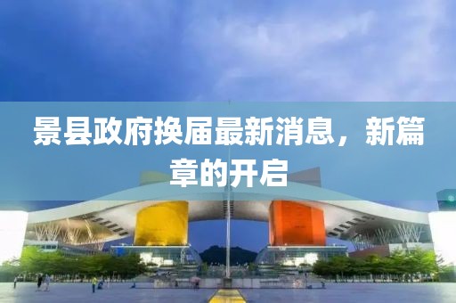 景县政府换届最新消息，新篇章的开启