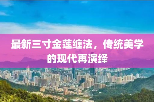 最新三寸金莲缠法，传统美学的现代再演绎