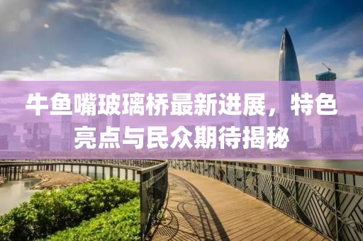 牛鱼嘴玻璃桥最新进展，特色亮点与民众期待揭秘