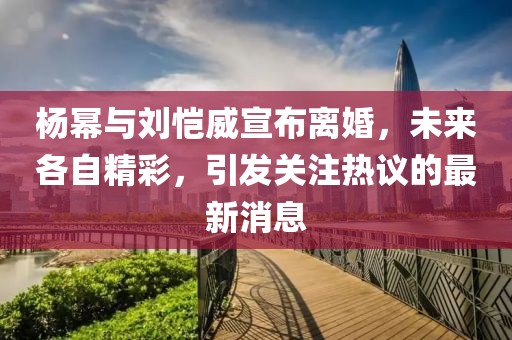 杨幂与刘恺威宣布离婚，未来各自精彩，引发关注热议的最新消息