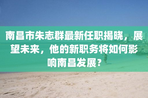 南昌市朱志群最新任职揭晓，展望未来，他的新职务将如何影响南昌发展？