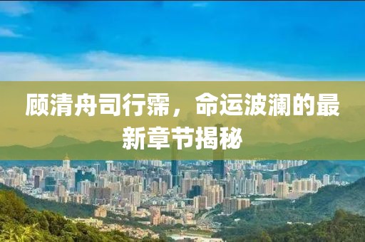 顾清舟司行霈，命运波澜的最新章节揭秘