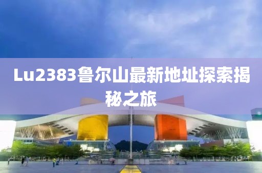 Lu2383鲁尔山最新地址探索揭秘之旅
