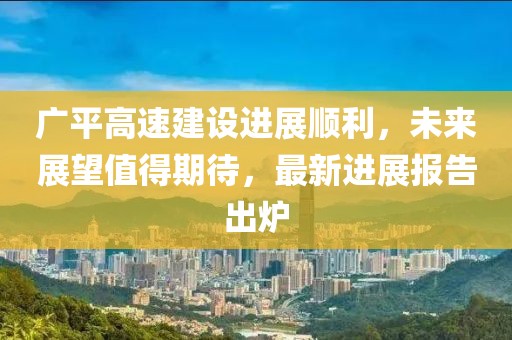广平高速建设进展顺利，未来展望值得期待，最新进展报告出炉
