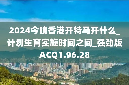 2024今晚香港开特马开什么_计划生育实施时间之间_强劲版ACQ1.96.28