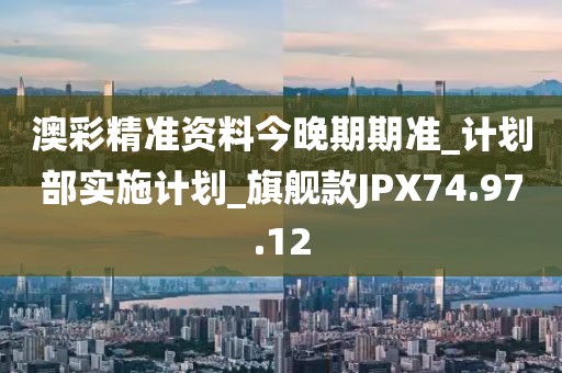 澳彩精准资料今晚期期准_计划部实施计划_旗舰款JPX74.97.12