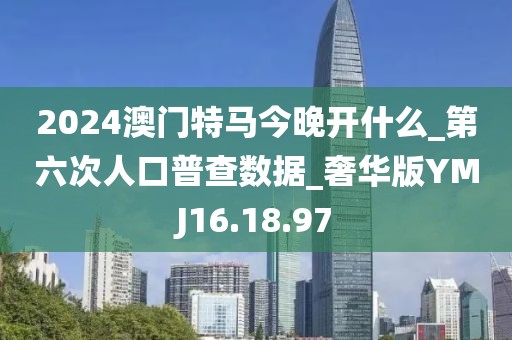 2024澳门特马今晚开什么_第六次人口普查数据_奢华版YMJ16.18.97