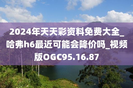 2024年天天彩资料免费大全_哈弗h6最近可能会降价吗_视频版OGC95.16.87
