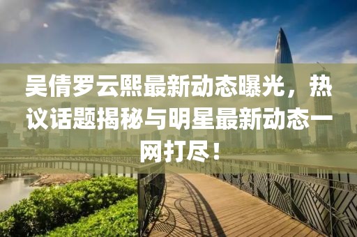 吴倩罗云熙最新动态曝光，热议话题揭秘与明星最新动态一网打尽！