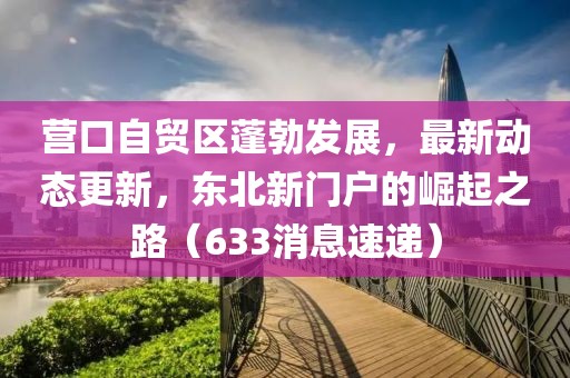 营口自贸区蓬勃发展，最新动态更新，东北新门户的崛起之路（633消息速递）