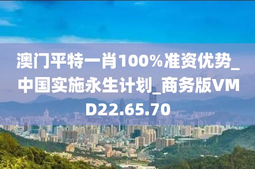 澳门平特一肖100%准资优势_中国实施永生计划_商务版VMD22.65.70