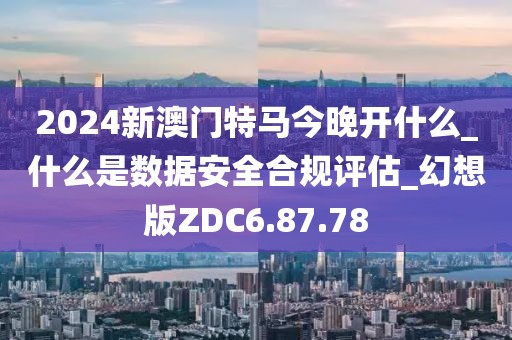 2024新澳门特马今晚开什么_什么是数据安全合规评估_幻想版ZDC6.87.78