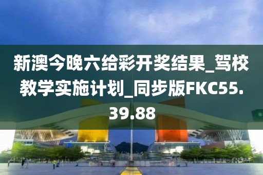 新澳今晚六给彩开奖结果_驾校教学实施计划_同步版FKC55.39.88