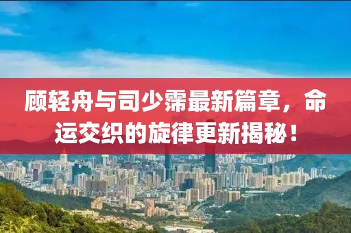 顾轻舟与司少霈最新篇章，命运交织的旋律更新揭秘！