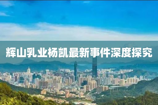 辉山乳业杨凯最新事件深度探究
