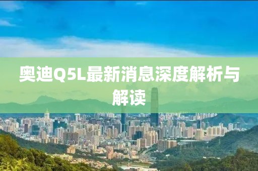 奥迪Q5L最新消息深度解析与解读