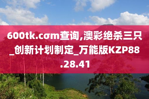 600tk.cσm查询,澳彩绝杀三只_创新计划制定_万能版KZP88.28.41