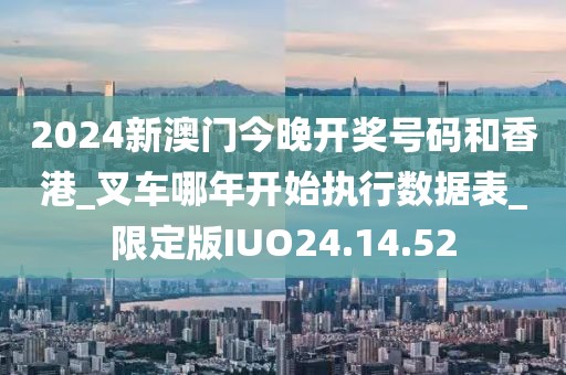 2024新澳门今晚开奖号码和香港_叉车哪年开始执行数据表_限定版IUO24.14.52