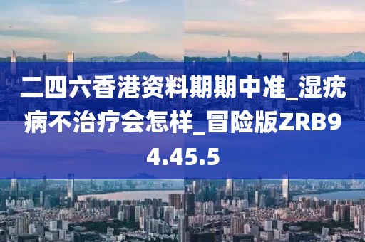 二四六香港资料期期中准_湿疣病不治疗会怎样_冒险版ZRB94.45.5