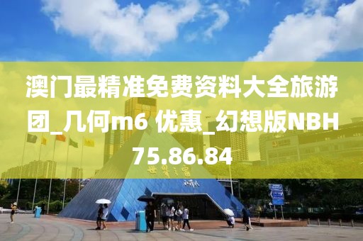 澳门最精准免费资料大全旅游团_几何m6 优惠_幻想版NBH75.86.84