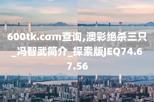 600tk.cσm查询,澳彩绝杀三只_冯智武简介_探索版JEQ74.67.56