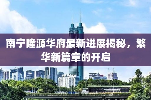 南宁隆源华府最新进展揭秘，繁华新篇章的开启