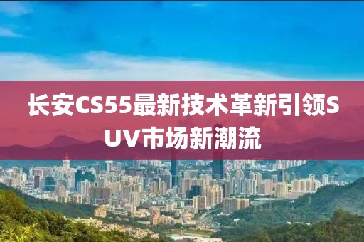 长安CS55最新技术革新引领SUV市场新潮流