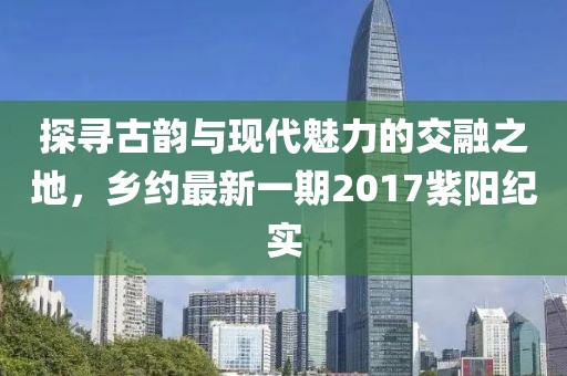 探寻古韵与现代魅力的交融之地，乡约最新一期2017紫阳纪实