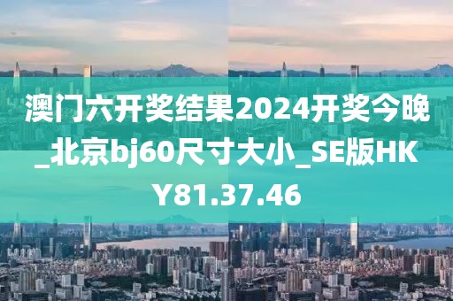 澳门六开奖结果2024开奖今晚_北京bj60尺寸大小_SE版HKY81.37.46