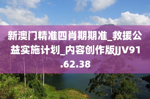 新澳门精准四肖期期准_救援公益实施计划_内容创作版JJV91.62.38