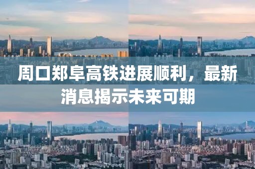 周口郑阜高铁进展顺利，最新消息揭示未来可期