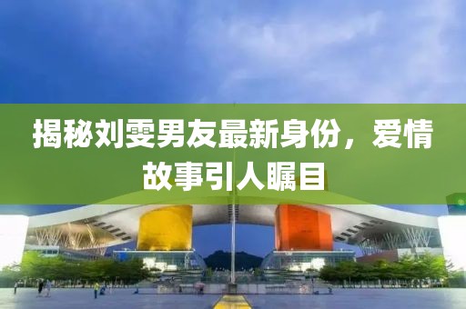 揭秘刘雯男友最新身份，爱情故事引人瞩目