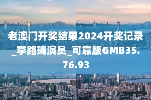 老澳门开奖结果2024开奖记录_李路琦演员_可靠版GMB35.76.93