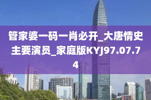 管家婆一码一肖必开_大唐情史主要演员_家庭版KYJ97.07.74